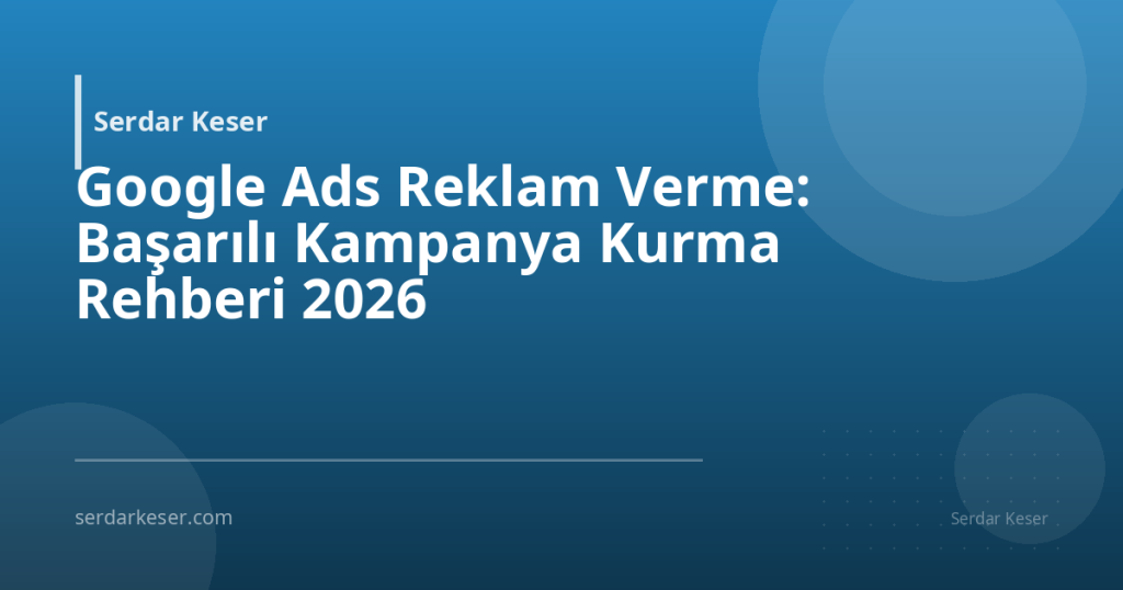 Google Ads Reklam Verme: Başarılı Kampanya Kurma Rehberi 2026